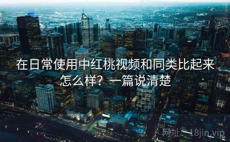 在日常使用中红桃视频和同类比起来怎么样?一篇说清楚 在日常使用中红桃视频和同类比起来怎么样?一篇说清楚