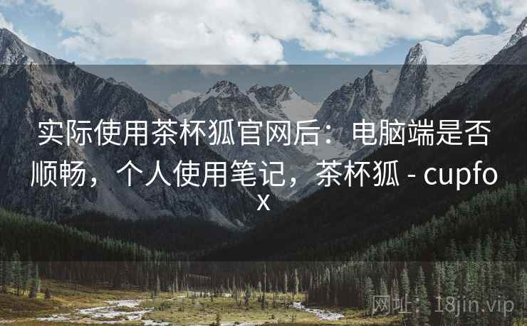 实际使用茶杯狐官网后:电脑端是否顺畅,个人使用笔记,茶杯狐 - cupfox 实际使用茶杯狐官网后:电脑端是否顺畅,个人使用笔记,茶杯狐 - cupfox