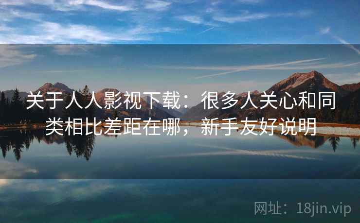 关于人人影视下载:很多人关心和同类相比差距在哪,新手友好说明 关于人人影视下载:很多人关心和同类相比差距在哪,新手友好说明