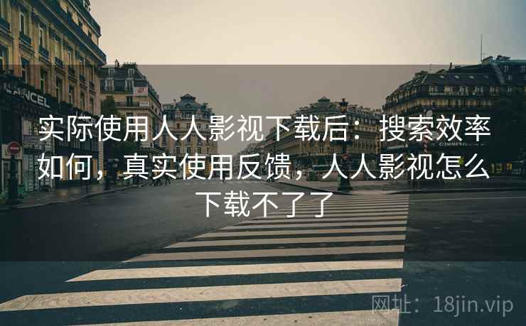 实际使用人人影视下载后:搜索效率如何,真实使用反馈,人人影视怎么下载不了了 实际使用人人影视下载后:搜索效率如何,真实使用反馈,人人影视怎么下载不了了