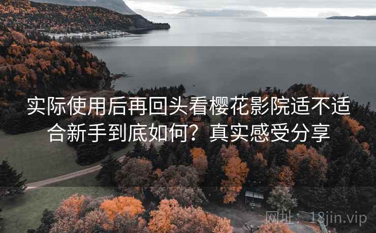 实际使用后再回头看樱花影院适不适合新手到底如何？真实感受分享