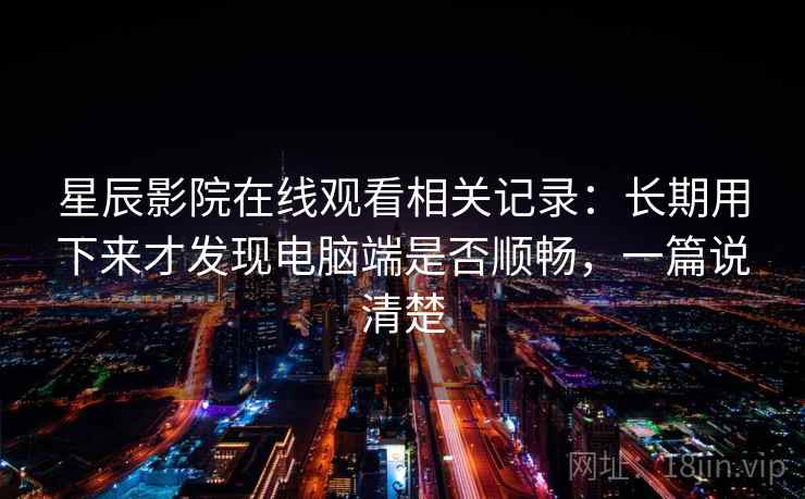 星辰影院在线观看相关记录：长期用下来才发现电脑端是否顺畅，一篇说清楚