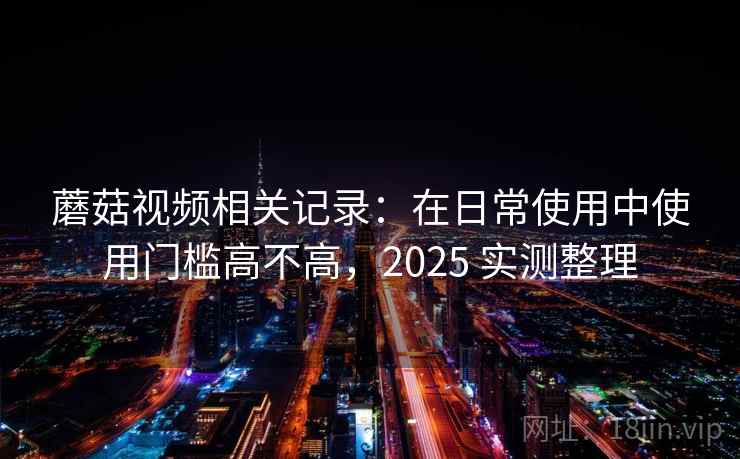 蘑菇视频相关记录：在日常使用中使用门槛高不高，2025 实测整理