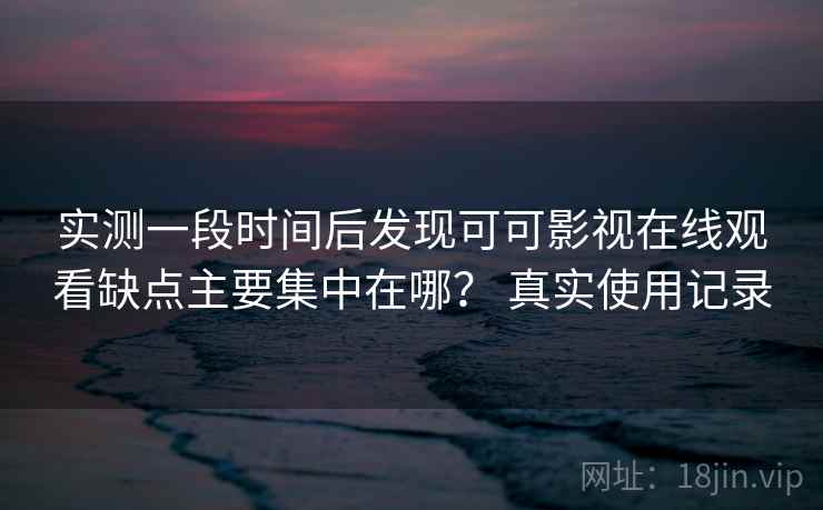 实测一段时间后发现可可影视在线观看缺点主要集中在哪？ 真实使用记录