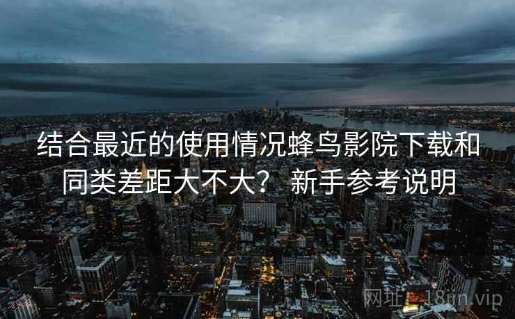 结合最近的使用情况蜂鸟影院下载和同类差距大不大? 新手参考说明 结合最近的使用情况蜂鸟影院下载和同类差距大不大? 新手参考说明