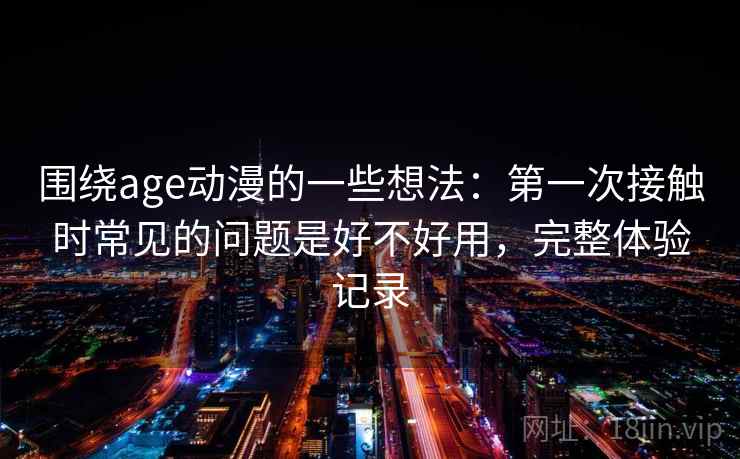 围绕age动漫的一些想法:第一次接触时常见的问题是好不好用,完整体验记录 围绕age动漫的一些想法:第一次接触时常见的问题是好不好用,完整体验记录