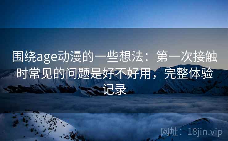 围绕age动漫的一些想法:第一次接触时常见的问题是好不好用,完整体验记录 围绕age动漫的一些想法:第一次接触时常见的问题是好不好用,完整体验记录
