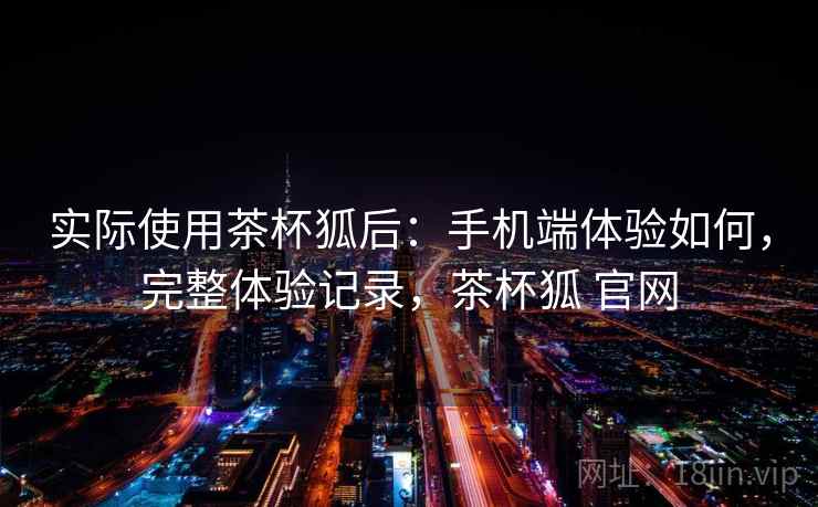 实际使用茶杯狐后:手机端体验如何,完整体验记录,茶杯狐 官网 实际使用茶杯狐后:手机端体验如何,完整体验记录,茶杯狐 官网