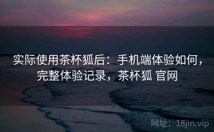 实际使用茶杯狐后:手机端体验如何,完整体验记录,茶杯狐 官网 实际使用茶杯狐后:手机端体验如何,完整体验记录,茶杯狐 官网