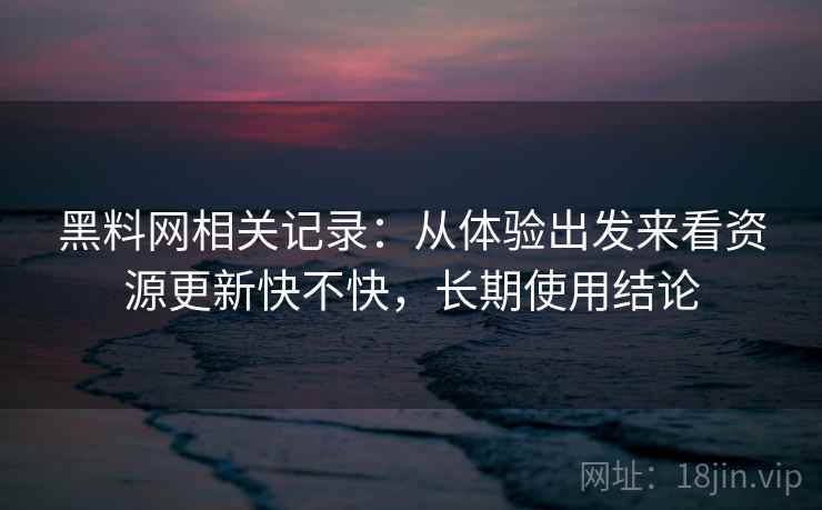 黑料网相关记录:从体验出发来看资源更新快不快,长期使用结论 黑料网相关记录:从体验出发来看资源更新快不快,长期使用结论