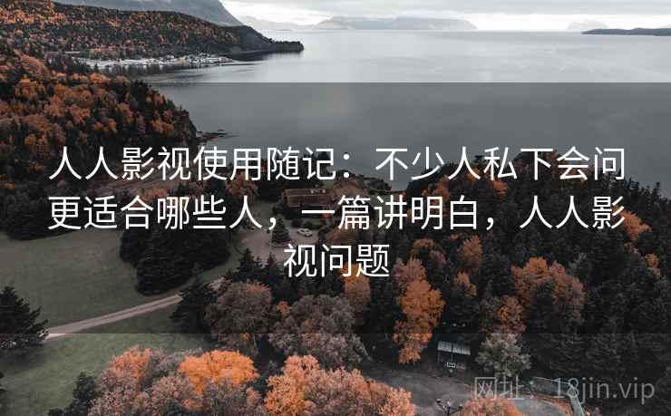 人人影视使用随记:不少人私下会问更适合哪些人,一篇讲明白,人人影视问题 人人影视使用随记:不少人私下会问更适合哪些人,一篇讲明白,人人影视问题