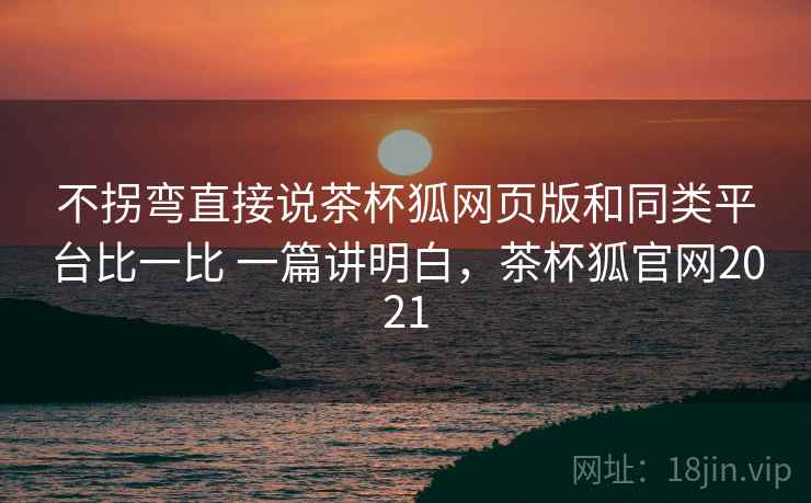 不拐弯直接说茶杯狐网页版和同类平台比一比 一篇讲明白,茶杯狐官网2021 不拐弯直接说茶杯狐网页版和同类平台比一比 一篇讲明白,茶杯狐官网2021