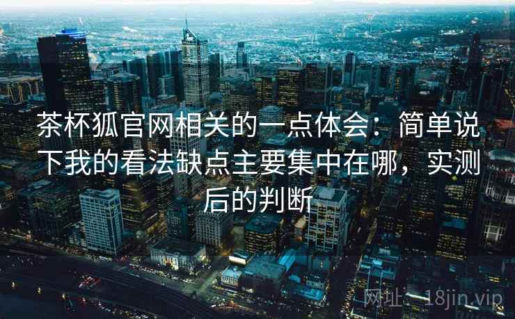 茶杯狐官网相关的一点体会:简单说下我的看法缺点主要集中在哪,实测后的判断 茶杯狐官网相关的一点体会:简单说下我的看法缺点主要集中在哪,实测后的判断