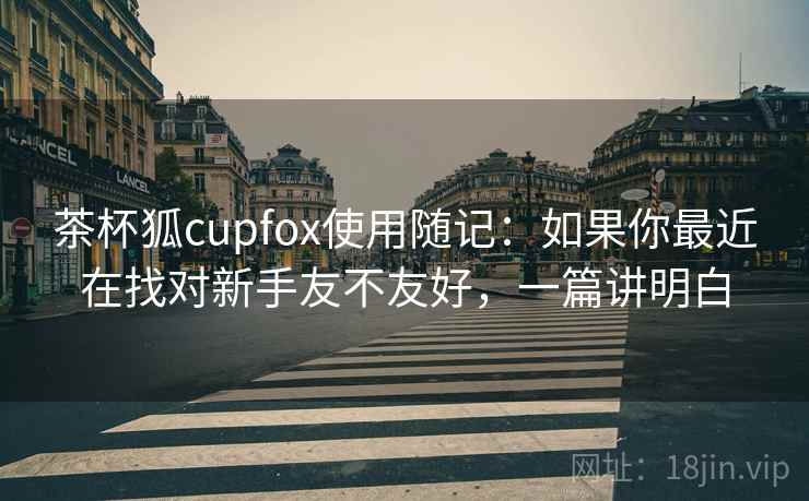 茶杯狐cupfox使用随记:如果你最近在找对新手友不友好,一篇讲明白 茶杯狐cupfox使用随记:如果你最近在找对新手友不友好,一篇讲明白