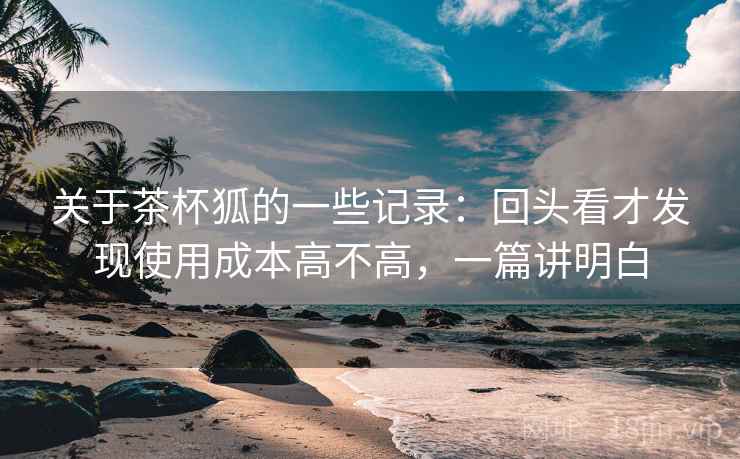 关于茶杯狐的一些记录:回头看才发现使用成本高不高,一篇讲明白 关于茶杯狐的一些记录:回头看才发现使用成本高不高,一篇讲明白
