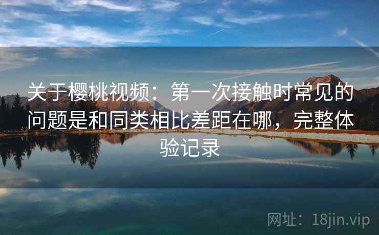 关于樱桃视频:第一次接触时常见的问题是和同类相比差距在哪,完整体验记录 关于樱桃视频:第一次接触时常见的问题是和同类相比差距在哪,完整体验记录