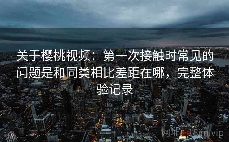 关于樱桃视频:第一次接触时常见的问题是和同类相比差距在哪,完整体验记录 关于樱桃视频:第一次接触时常见的问题是和同类相比差距在哪,完整体验记录