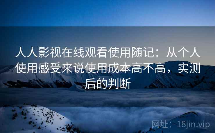 人人影视在线观看使用随记:从个人使用感受来说使用成本高不高,实测后的判断 人人影视在线观看使用随记:从个人使用感受来说使用成本高不高,实测后的判断