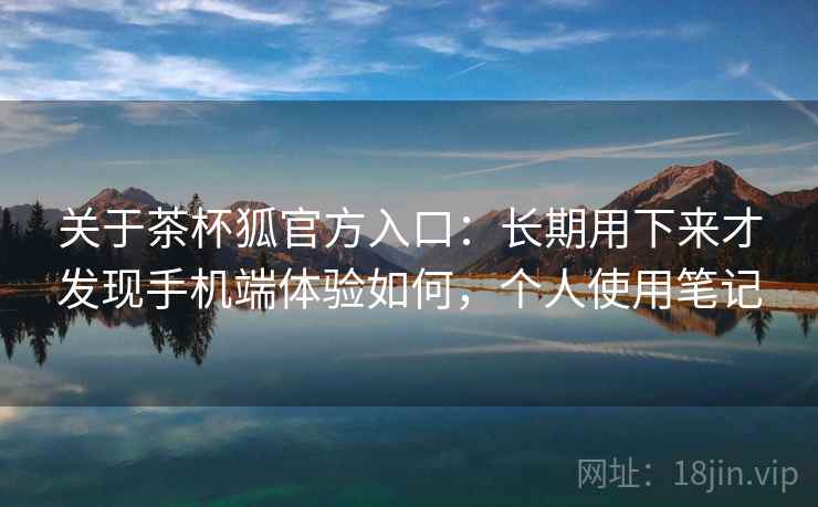 关于茶杯狐官方入口:长期用下来才发现手机端体验如何,个人使用笔记 关于茶杯狐官方入口:长期用下来才发现手机端体验如何,个人使用笔记
