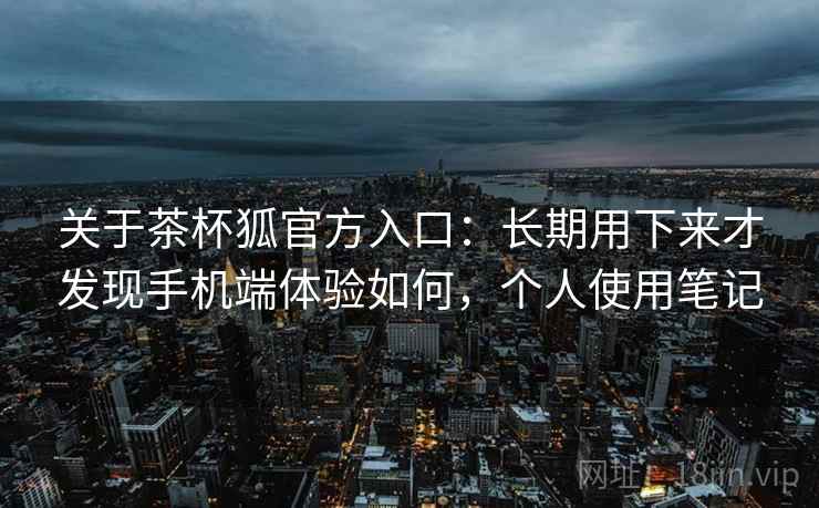 关于茶杯狐官方入口:长期用下来才发现手机端体验如何,个人使用笔记 关于茶杯狐官方入口:长期用下来才发现手机端体验如何,个人使用笔记
