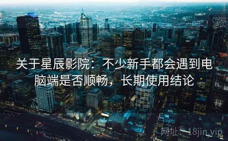 关于星辰影院:不少新手都会遇到电脑端是否顺畅,长期使用结论 关于星辰影院:不少新手都会遇到电脑端是否顺畅,长期使用结论