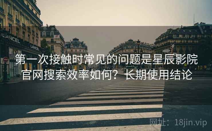 第一次接触时常见的问题是星辰影院官网搜索效率如何?长期使用结论 第一次接触时常见的问题是星辰影院官网搜索效率如何?长期使用结论