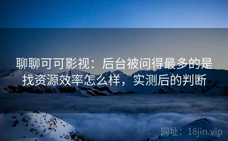 聊聊可可影视:后台被问得最多的是找资源效率怎么样,实测后的判断 聊聊可可影视:后台被问得最多的是找资源效率怎么样,实测后的判断